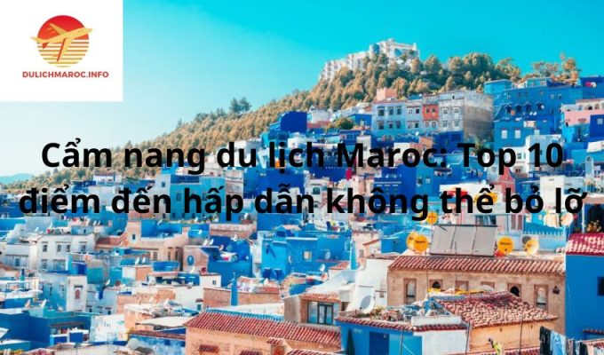 Cẩm nang du lịch Maroc: Top 10 điểm đến hấp dẫn không thể bỏ lỡ