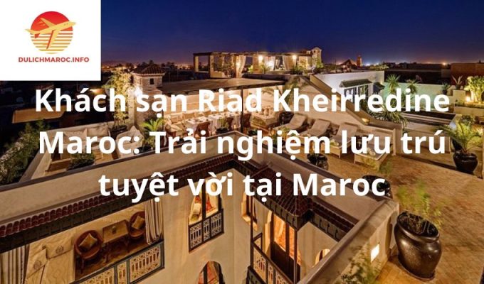 Khách sạn Riad Kheirredine Maroc: Trải nghiệm lưu trú tuyệt vời tại Maroc